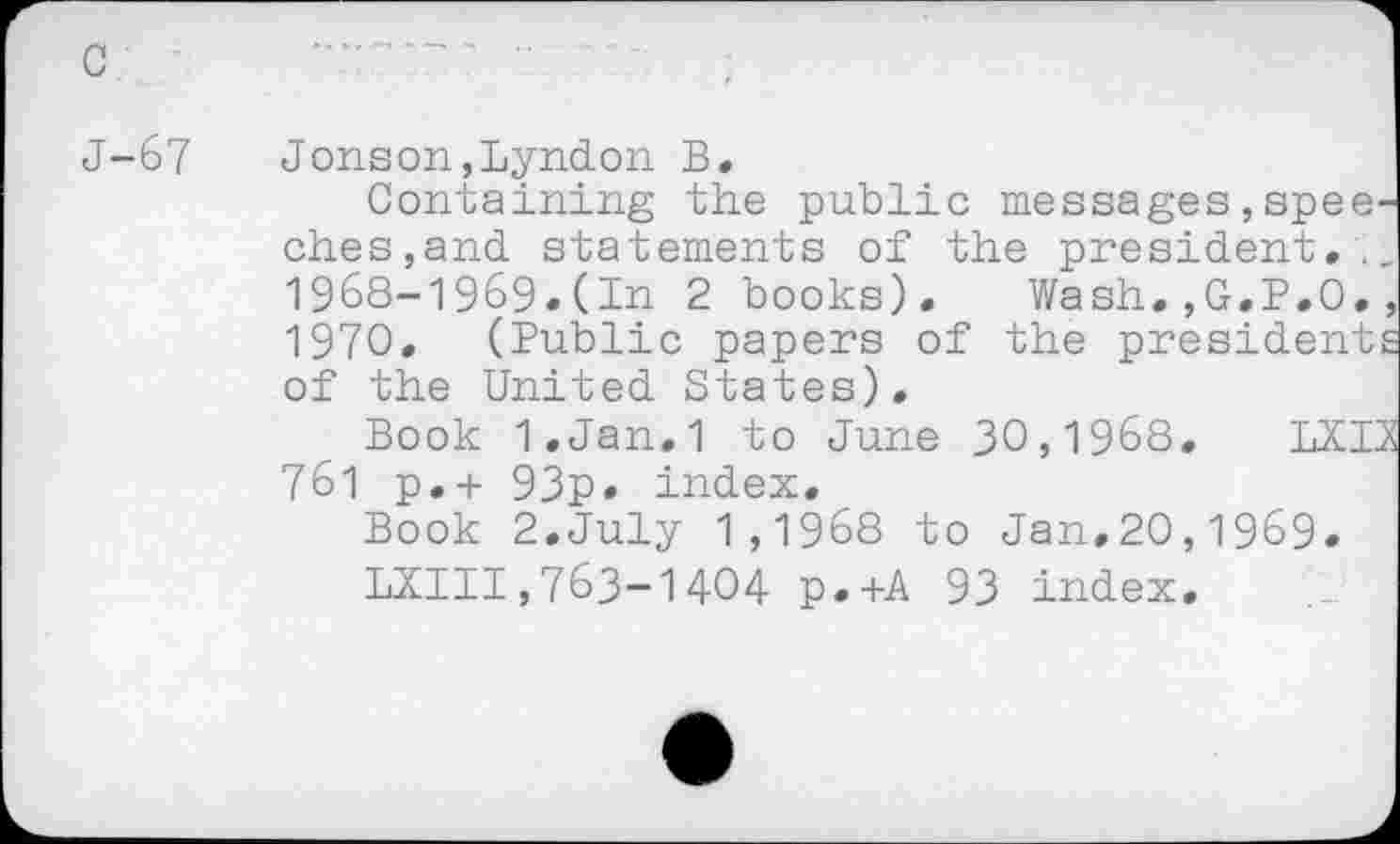 ﻿J-67 Jonson,Lyndon B.
Containing the public messages,speeches,and statements of the president,., 1968-1969.(In 2 books). Wash.,G.P.O., 1970, (Public papers of the presidents of the United States),
Book 1,Jan,1 to June 30,1968, LX 13 761 p,+ 93p. index.
Book 2.July 1,1968 to Jan,20,1969.
1X111,763-1404 p.+A 93 index.